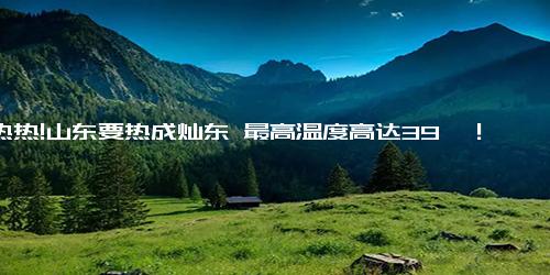 热热热!山东要热成灿东 最高温度高达39℃！